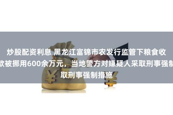 炒股配资利息 黑龙江富锦市农发行监管下粮食收购贷款被挪用600余万元，当地警方对嫌疑人采取刑事强制措施