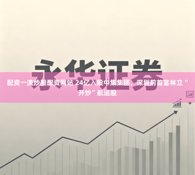 配资一流炒股配资网站 24亿入股中集集团，深圳前首富林立“开炒”航运股