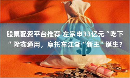 股票配资平台推荐 左宗申33亿元“吃下”隆鑫通用，摩托车江湖“新王”诞生？