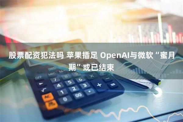 股票配资犯法吗 苹果插足 OpenAI与微软“蜜月期”或已结束