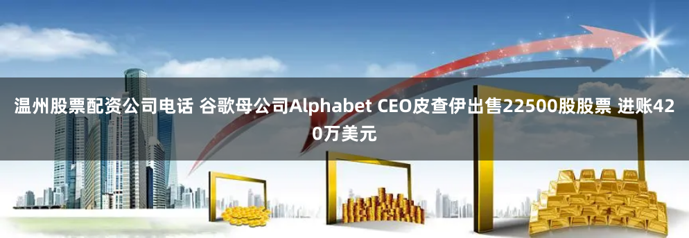 温州股票配资公司电话 谷歌母公司Alphabet CEO皮查伊出售22500股股票 进账420万美元