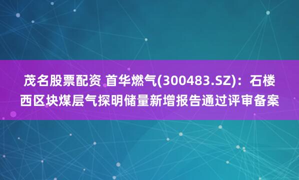 茂名股票配资 首华燃气(300483.SZ)：石楼西区块煤层气探明储量新增报告通过评审备案
