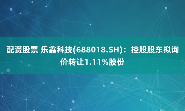 配资股票 乐鑫科技(688018.SH)：控股股东拟询价转让1.11%股份