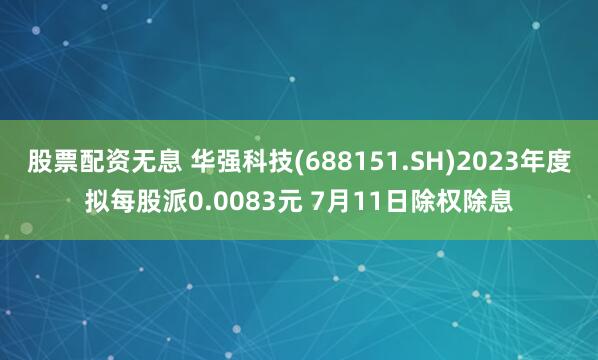 股票配资无息 华强科技(688151.SH)2023年度拟每股派0.0083元 7月11日除权除息