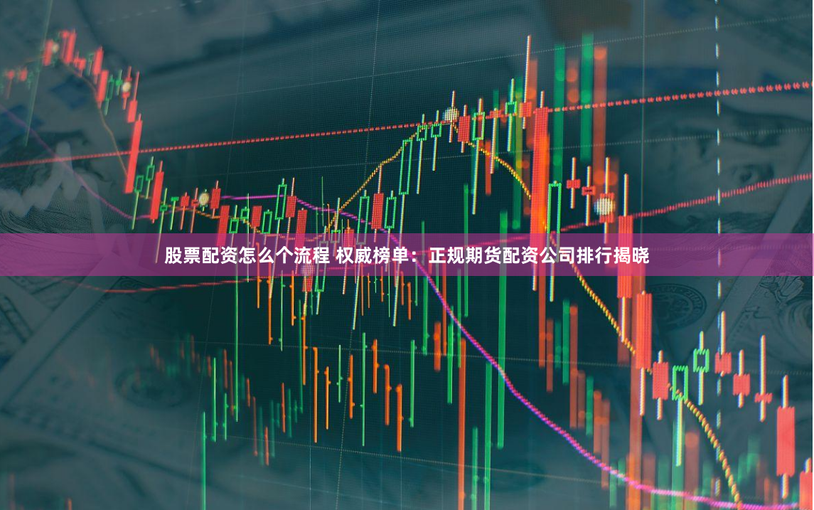 股票配资怎么个流程 权威榜单：正规期货配资公司排行揭晓