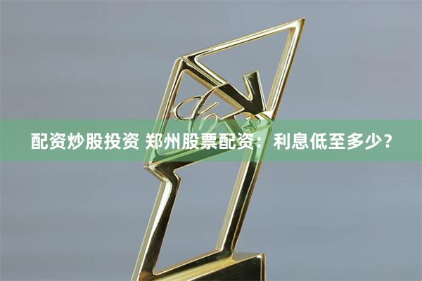 配资炒股投资 郑州股票配资：利息低至多少？